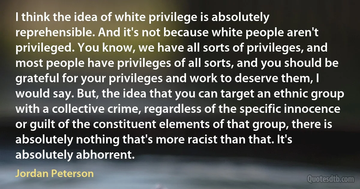 I think the idea of white privilege is absolutely reprehensible. And it's not because white people aren't privileged. You know, we have all sorts of privileges, and most people have privileges of all sorts, and you should be grateful for your privileges and work to deserve them, I would say. But, the idea that you can target an ethnic group with a collective crime, regardless of the specific innocence or guilt of the constituent elements of that group, there is absolutely nothing that's more racist than that. It's absolutely abhorrent. (Jordan Peterson)