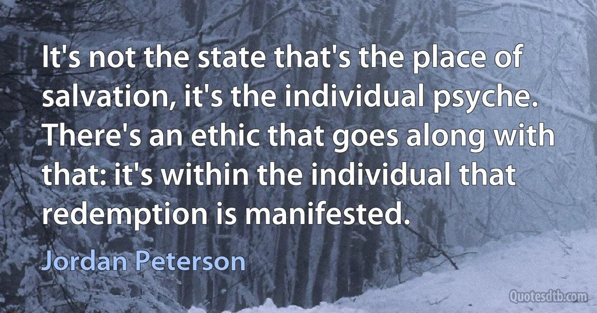 It's not the state that's the place of salvation, it's the individual psyche. There's an ethic that goes along with that: it's within the individual that redemption is manifested. (Jordan Peterson)