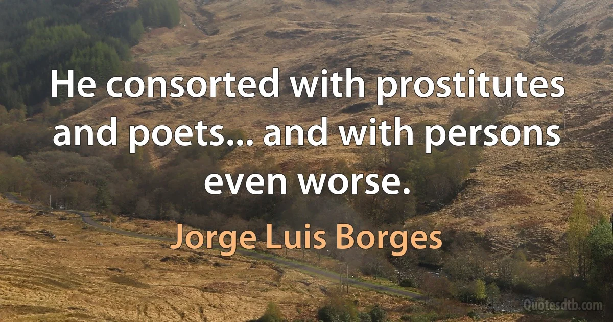 He consorted with prostitutes and poets... and with persons even worse. (Jorge Luis Borges)