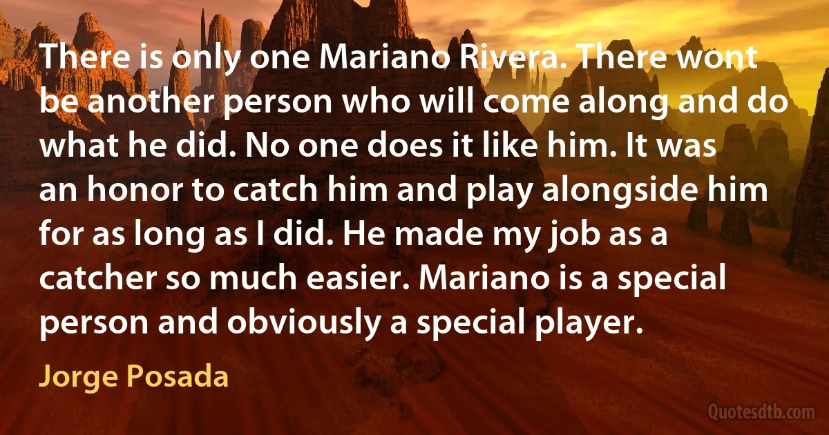 There is only one Mariano Rivera. There wont be another person who will come along and do what he did. No one does it like him. It was an honor to catch him and play alongside him for as long as I did. He made my job as a catcher so much easier. Mariano is a special person and obviously a special player. (Jorge Posada)