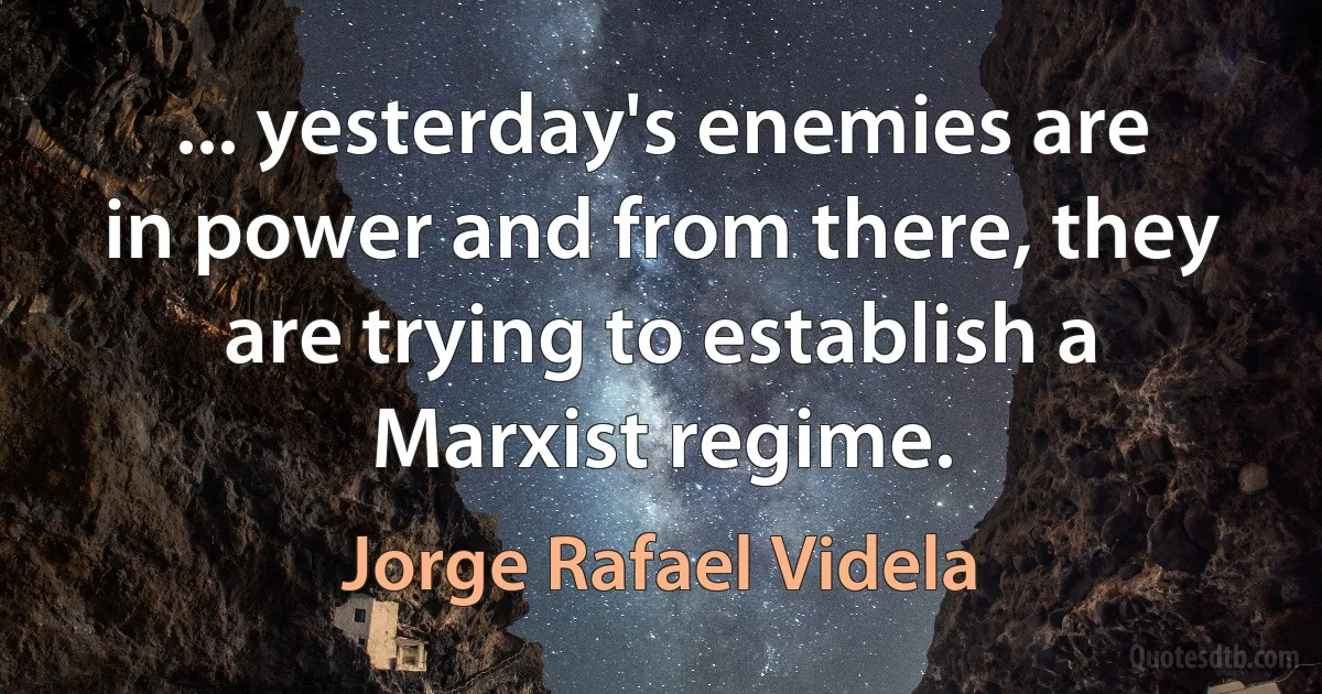 ... yesterday's enemies are in power and from there, they are trying to establish a Marxist regime. (Jorge Rafael Videla)