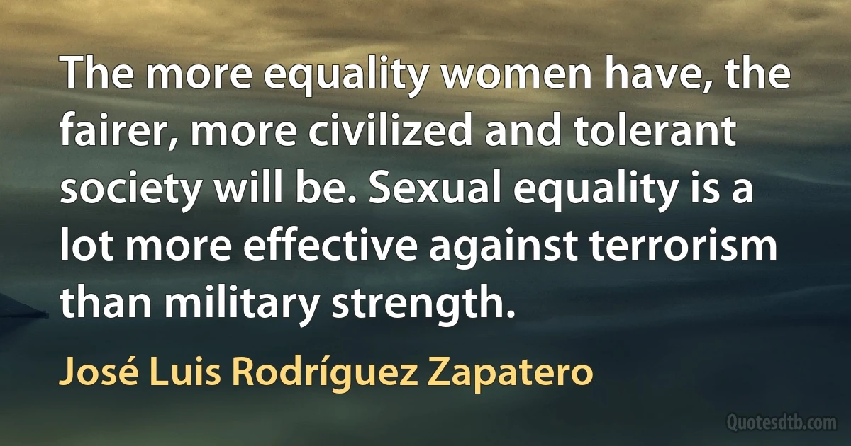 The more equality women have, the fairer, more civilized and tolerant society will be. Sexual equality is a lot more effective against terrorism than military strength. (José Luis Rodríguez Zapatero)