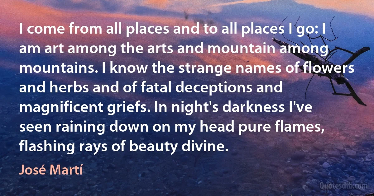 I come from all places and to all places I go: I am art among the arts and mountain among mountains. I know the strange names of flowers and herbs and of fatal deceptions and magnificent griefs. In night's darkness I've seen raining down on my head pure flames, flashing rays of beauty divine. (José Martí)