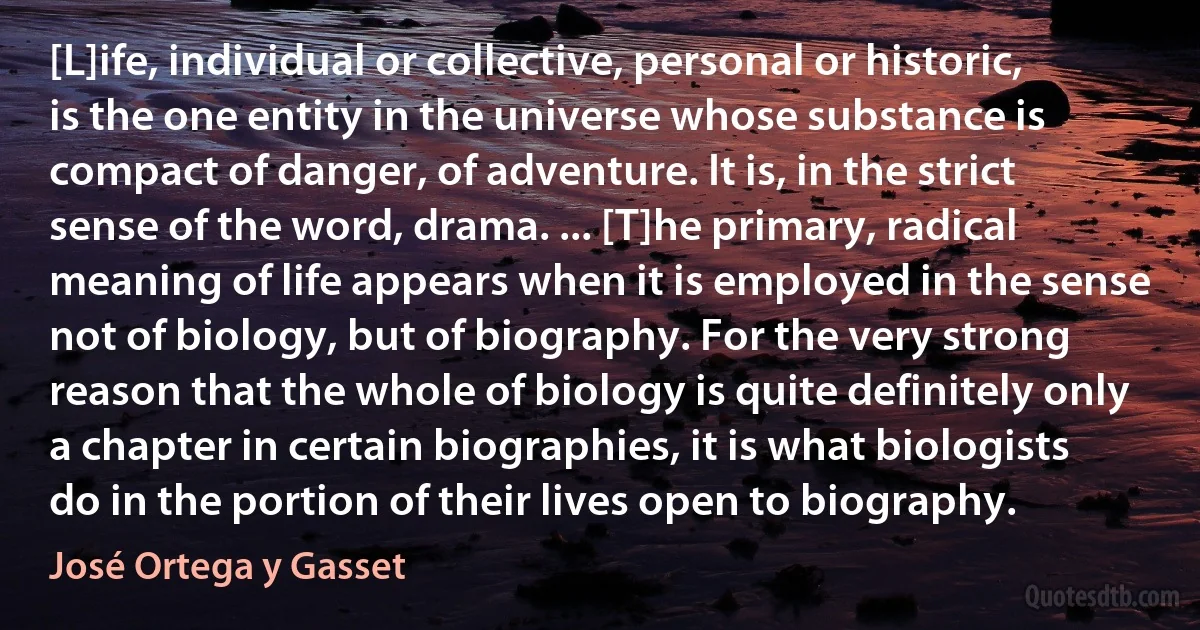 [L]ife, individual or collective, personal or historic, is the one entity in the universe whose substance is compact of danger, of adventure. It is, in the strict sense of the word, drama. ... [T]he primary, radical meaning of life appears when it is employed in the sense not of biology, but of biography. For the very strong reason that the whole of biology is quite definitely only a chapter in certain biographies, it is what biologists do in the portion of their lives open to biography. (José Ortega y Gasset)