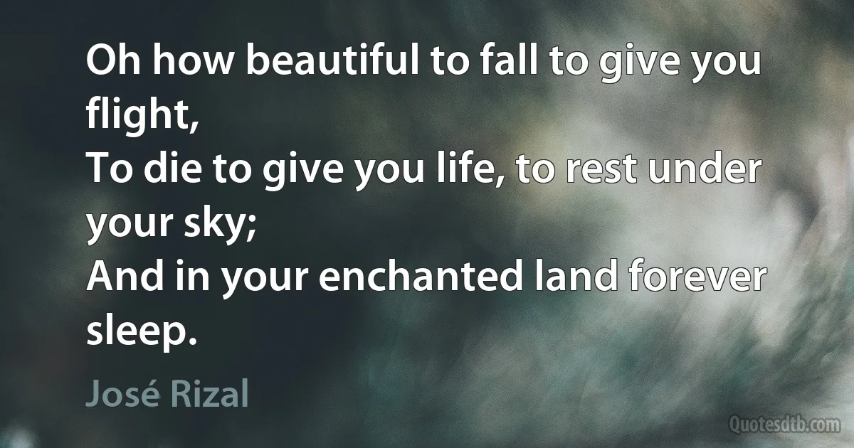 Oh how beautiful to fall to give you flight,
To die to give you life, to rest under your sky;
And in your enchanted land forever sleep. (José Rizal)