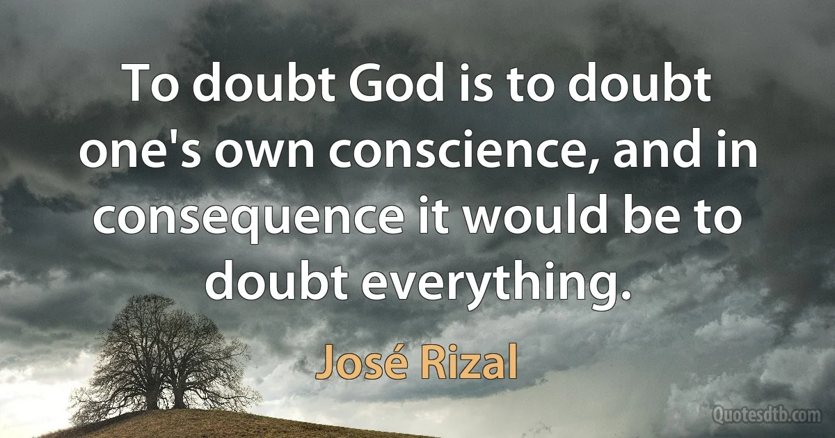 To doubt God is to doubt one's own conscience, and in consequence it would be to doubt everything. (José Rizal)