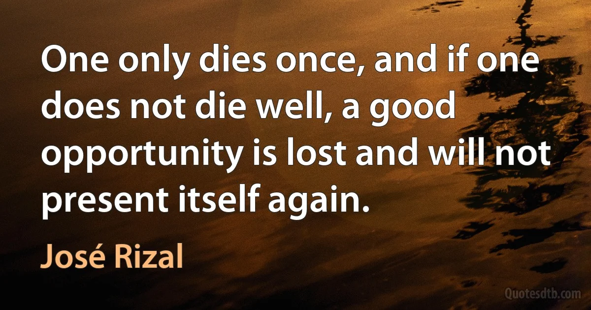 One only dies once, and if one does not die well, a good opportunity is lost and will not present itself again. (José Rizal)