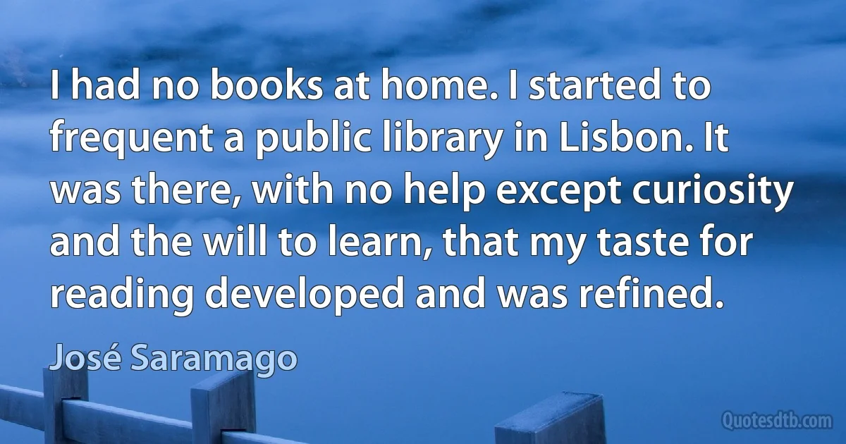 I had no books at home. I started to frequent a public library in Lisbon. It was there, with no help except curiosity and the will to learn, that my taste for reading developed and was refined. (José Saramago)