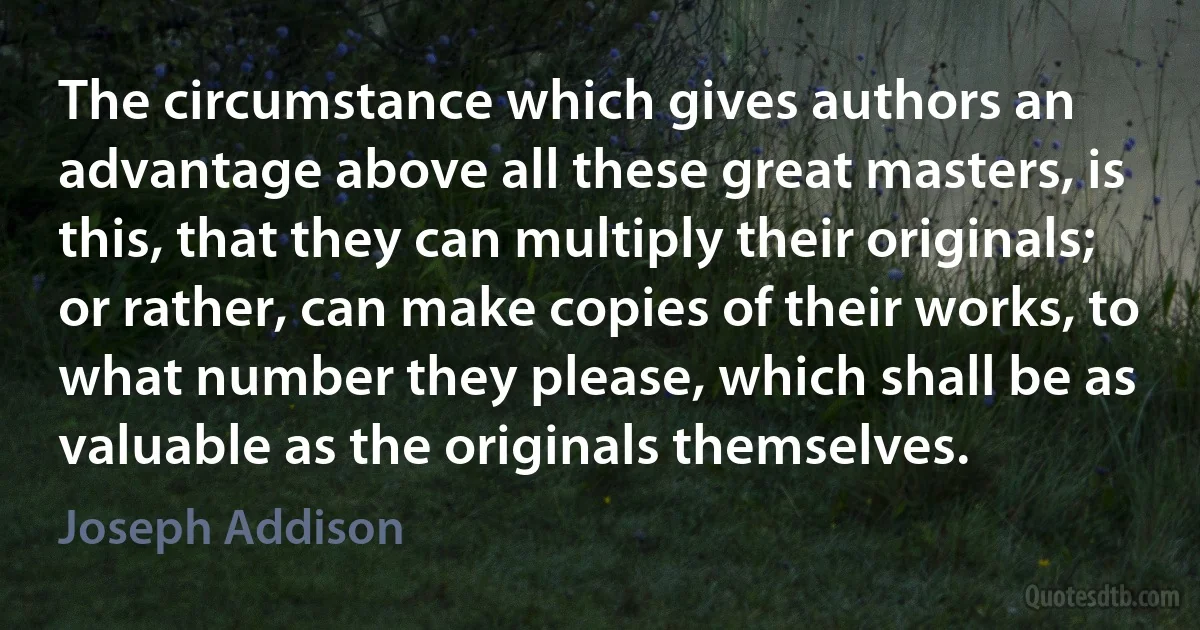 The circumstance which gives authors an advantage above all these great masters, is this, that they can multiply their originals; or rather, can make copies of their works, to what number they please, which shall be as valuable as the originals themselves. (Joseph Addison)