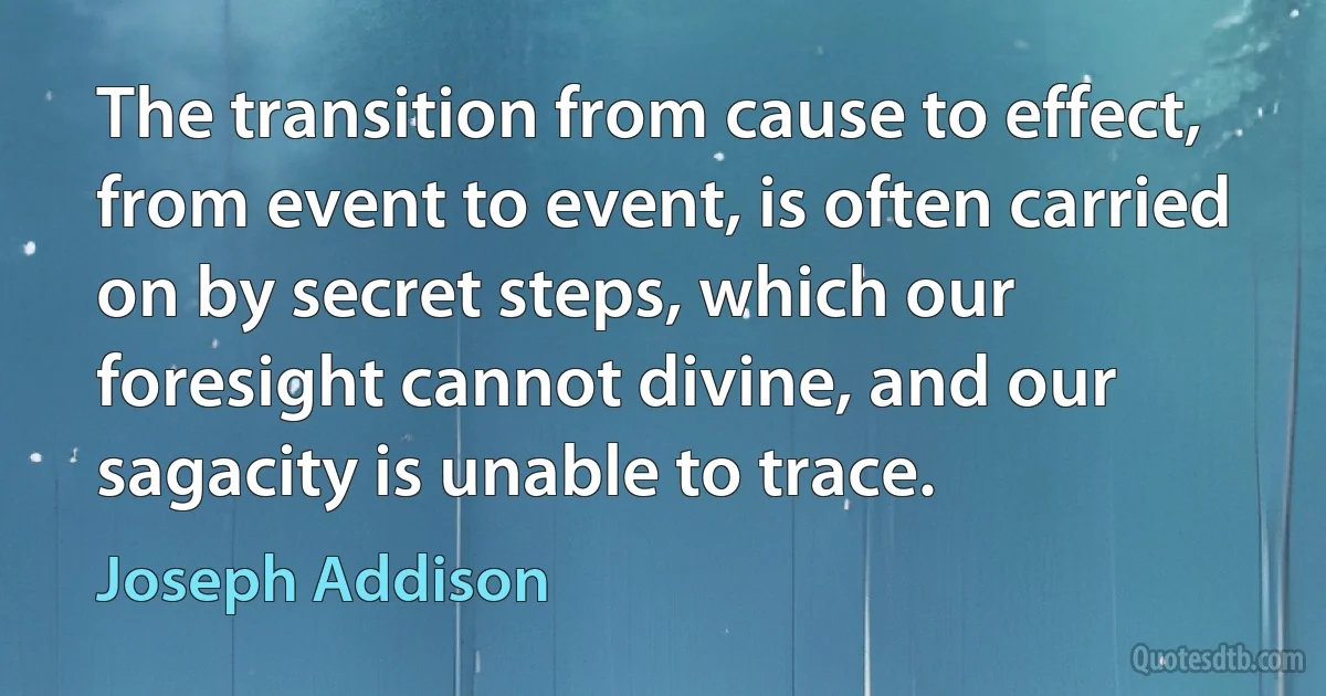 The transition from cause to effect, from event to event, is often carried on by secret steps, which our foresight cannot divine, and our sagacity is unable to trace. (Joseph Addison)