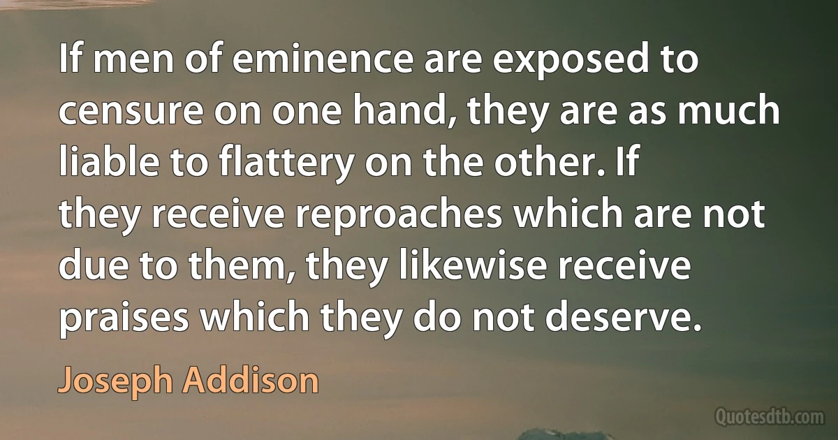 If men of eminence are exposed to censure on one hand, they are as much liable to flattery on the other. If they receive reproaches which are not due to them, they likewise receive praises which they do not deserve. (Joseph Addison)