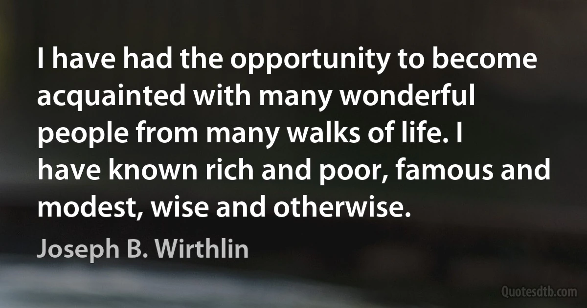 I have had the opportunity to become acquainted with many wonderful people from many walks of life. I have known rich and poor, famous and modest, wise and otherwise. (Joseph B. Wirthlin)