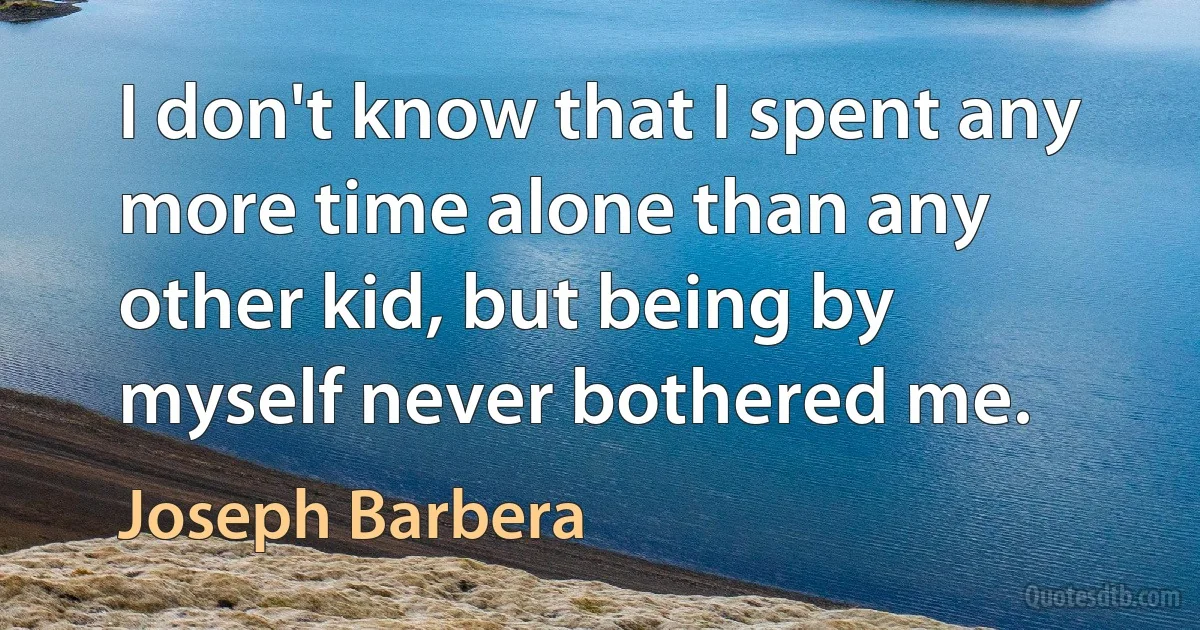 I don't know that I spent any more time alone than any other kid, but being by myself never bothered me. (Joseph Barbera)