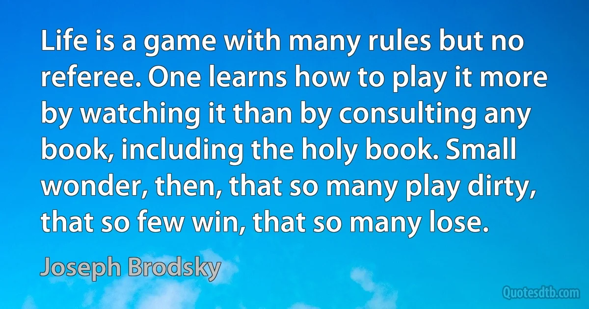 Life is a game with many rules but no referee. One learns how to play it more by watching it than by consulting any book, including the holy book. Small wonder, then, that so many play dirty, that so few win, that so many lose. (Joseph Brodsky)