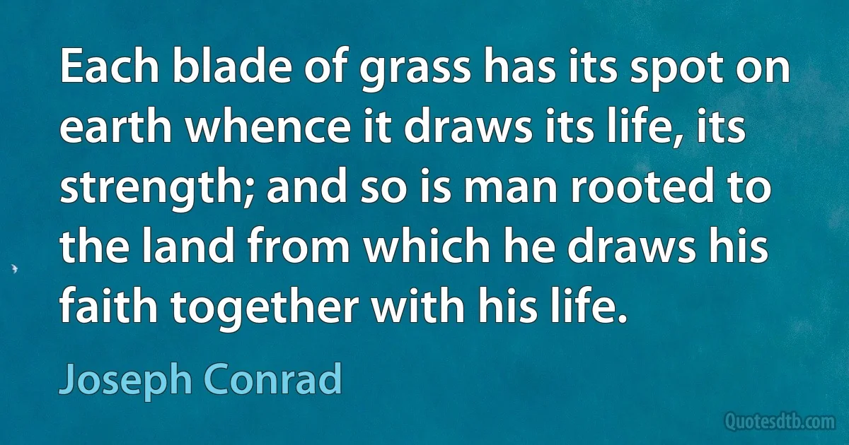 Each blade of grass has its spot on earth whence it draws its life, its strength; and so is man rooted to the land from which he draws his faith together with his life. (Joseph Conrad)