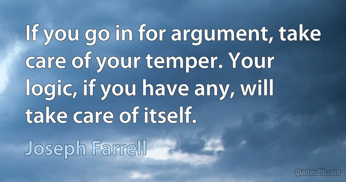 If you go in for argument, take care of your temper. Your logic, if you have any, will take care of itself. (Joseph Farrell)