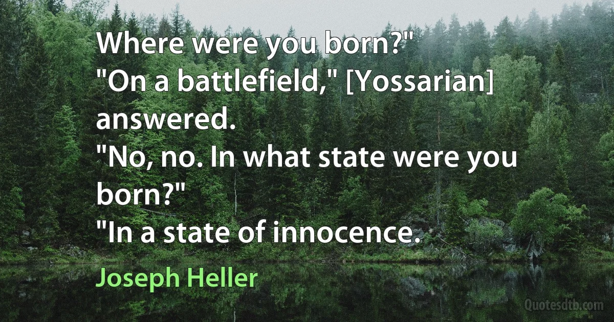 Where were you born?"
"On a battlefield," [Yossarian] answered.
"No, no. In what state were you born?"
"In a state of innocence. (Joseph Heller)