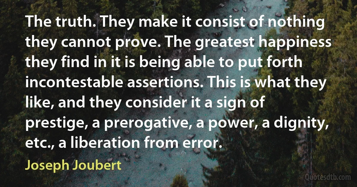 The truth. They make it consist of nothing they cannot prove. The greatest happiness they find in it is being able to put forth incontestable assertions. This is what they like, and they consider it a sign of prestige, a prerogative, a power, a dignity, etc., a liberation from error. (Joseph Joubert)