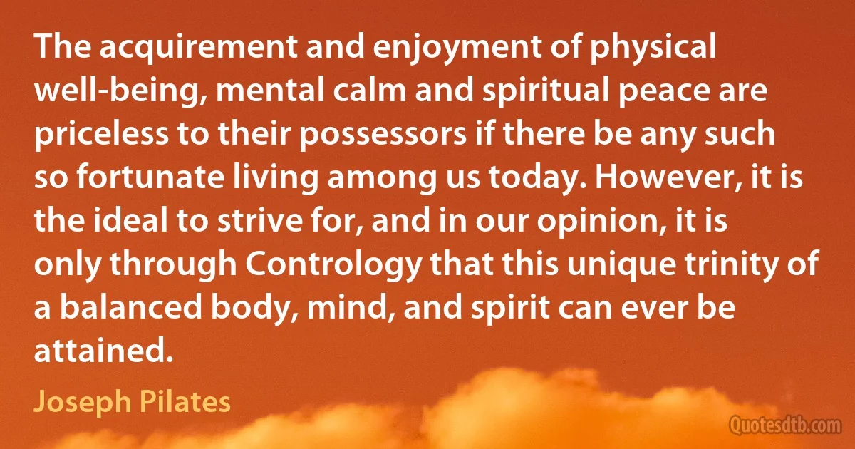 The acquirement and enjoyment of physical well-being, mental calm and spiritual peace are priceless to their possessors if there be any such so fortunate living among us today. However, it is the ideal to strive for, and in our opinion, it is only through Contrology that this unique trinity of a balanced body, mind, and spirit can ever be attained. (Joseph Pilates)