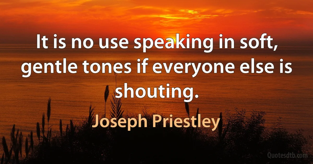 It is no use speaking in soft, gentle tones if everyone else is shouting. (Joseph Priestley)