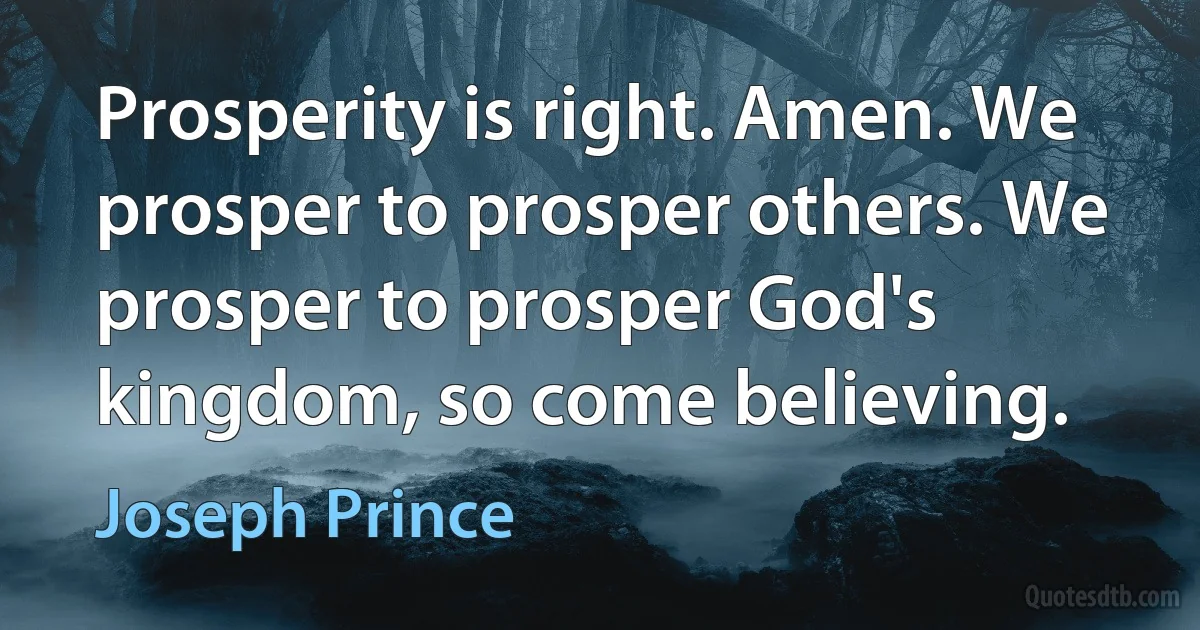 Prosperity is right. Amen. We prosper to prosper others. We prosper to prosper God's kingdom, so come believing. (Joseph Prince)