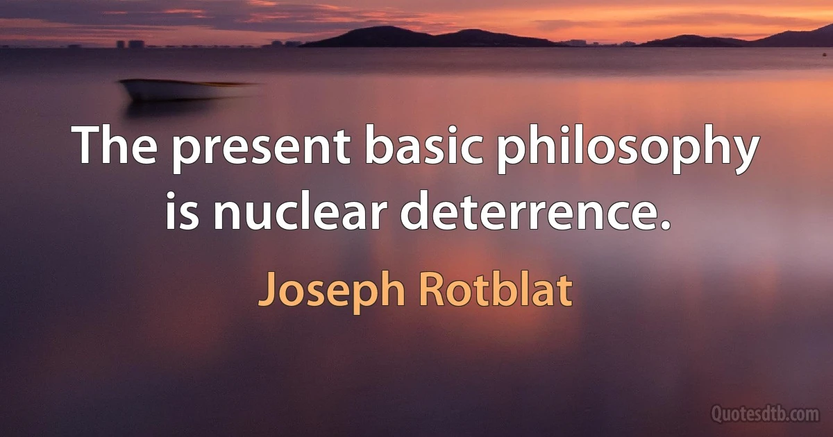 The present basic philosophy is nuclear deterrence. (Joseph Rotblat)