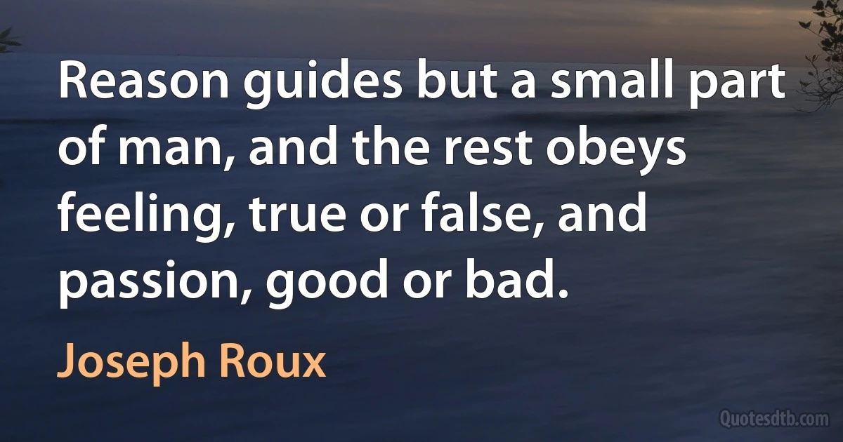 Reason guides but a small part of man, and the rest obeys feeling, true or false, and passion, good or bad. (Joseph Roux)