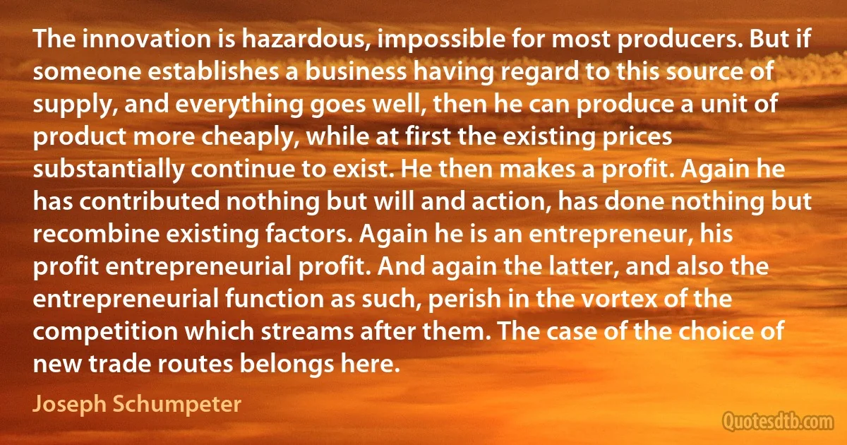 The innovation is hazardous, impossible for most producers. But if someone establishes a business having regard to this source of supply, and everything goes well, then he can produce a unit of product more cheaply, while at first the existing prices substantially continue to exist. He then makes a profit. Again he has contributed nothing but will and action, has done nothing but recombine existing factors. Again he is an entrepreneur, his profit entrepreneurial profit. And again the latter, and also the entrepreneurial function as such, perish in the vortex of the competition which streams after them. The case of the choice of new trade routes belongs here. (Joseph Schumpeter)