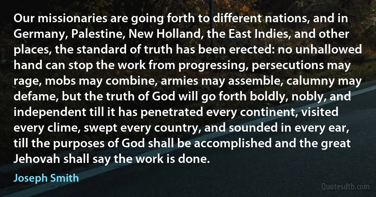 Our missionaries are going forth to different nations, and in Germany, Palestine, New Holland, the East Indies, and other places, the standard of truth has been erected: no unhallowed hand can stop the work from progressing, persecutions may rage, mobs may combine, armies may assemble, calumny may defame, but the truth of God will go forth boldly, nobly, and independent till it has penetrated every continent, visited every clime, swept every country, and sounded in every ear, till the purposes of God shall be accomplished and the great Jehovah shall say the work is done. (Joseph Smith)