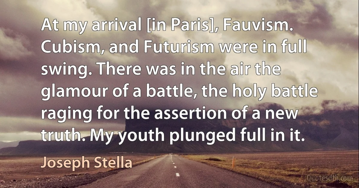 At my arrival [in Paris], Fauvism. Cubism, and Futurism were in full swing. There was in the air the glamour of a battle, the holy battle raging for the assertion of a new truth. My youth plunged full in it. (Joseph Stella)