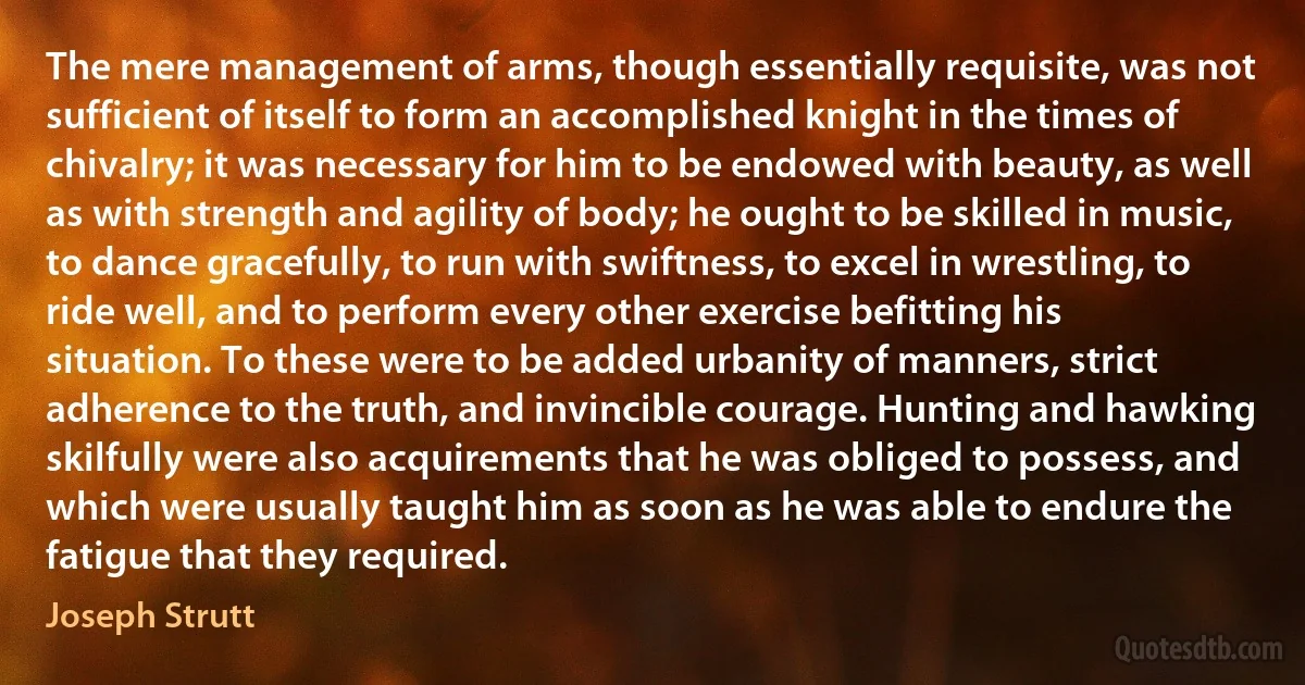 The mere management of arms, though essentially requisite, was not sufficient of itself to form an accomplished knight in the times of chivalry; it was necessary for him to be endowed with beauty, as well as with strength and agility of body; he ought to be skilled in music, to dance gracefully, to run with swiftness, to excel in wrestling, to ride well, and to perform every other exercise befitting his situation. To these were to be added urbanity of manners, strict adherence to the truth, and invincible courage. Hunting and hawking skilfully were also acquirements that he was obliged to possess, and which were usually taught him as soon as he was able to endure the fatigue that they required. (Joseph Strutt)