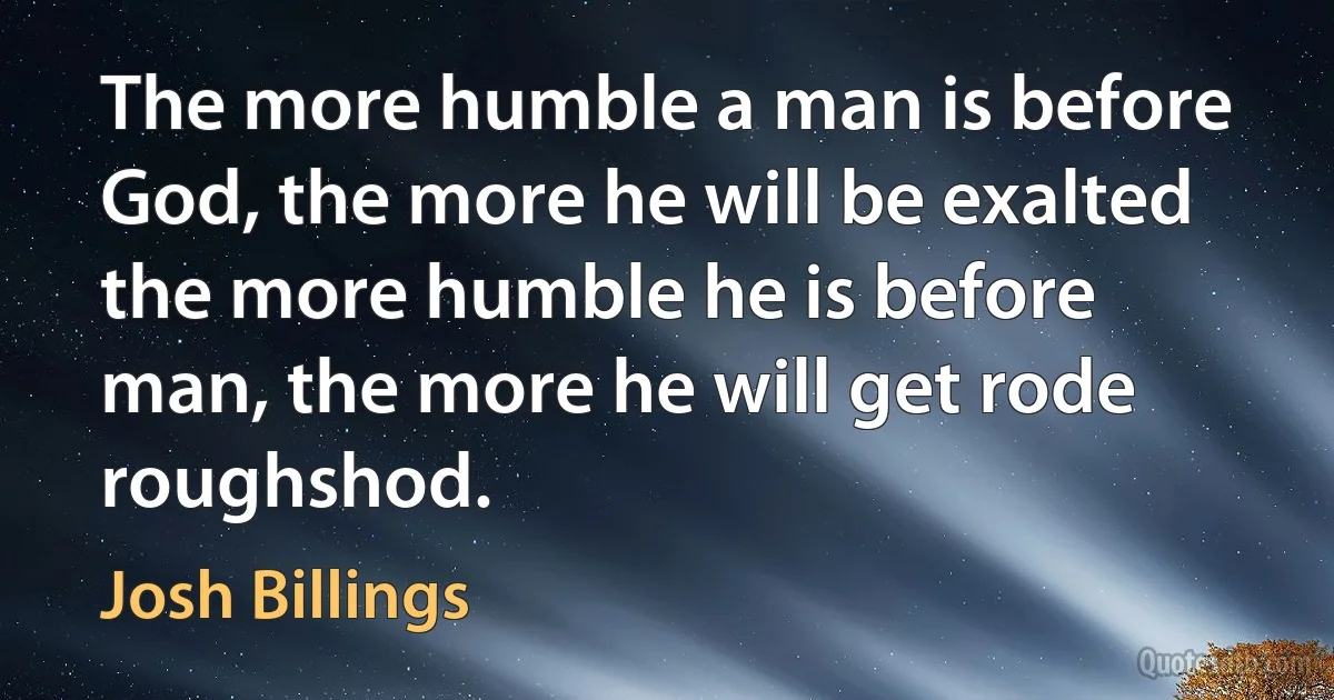 The more humble a man is before God, the more he will be exalted the more humble he is before man, the more he will get rode roughshod. (Josh Billings)