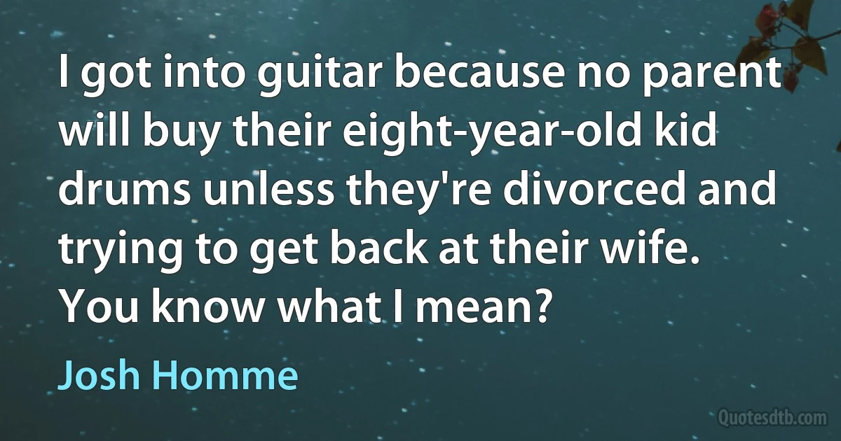 I got into guitar because no parent will buy their eight-year-old kid drums unless they're divorced and trying to get back at their wife. You know what I mean? (Josh Homme)