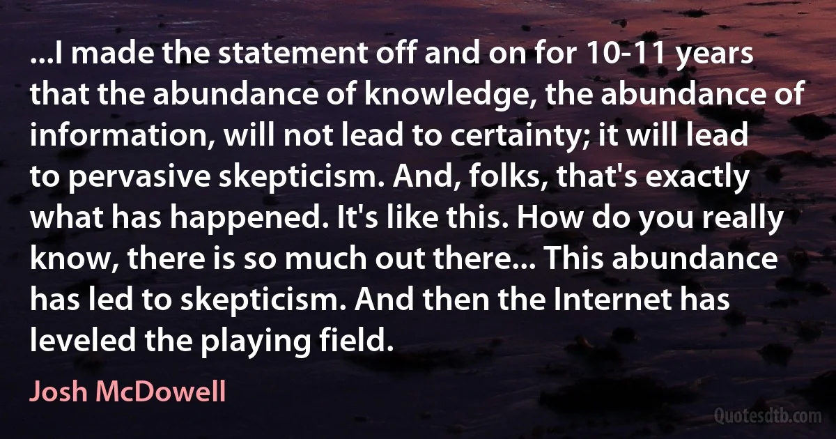 ...I made the statement off and on for 10-11 years that the abundance of knowledge, the abundance of information, will not lead to certainty; it will lead to pervasive skepticism. And, folks, that's exactly what has happened. It's like this. How do you really know, there is so much out there... This abundance has led to skepticism. And then the Internet has leveled the playing field. (Josh McDowell)