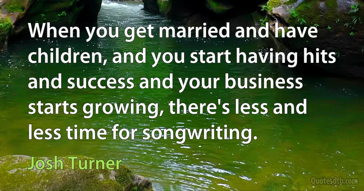 When you get married and have children, and you start having hits and success and your business starts growing, there's less and less time for songwriting. (Josh Turner)