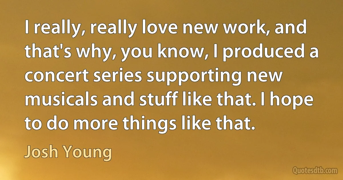 I really, really love new work, and that's why, you know, I produced a concert series supporting new musicals and stuff like that. I hope to do more things like that. (Josh Young)