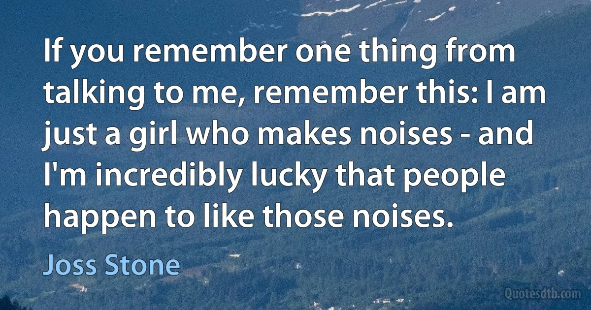 If you remember one thing from talking to me, remember this: I am just a girl who makes noises - and I'm incredibly lucky that people happen to like those noises. (Joss Stone)