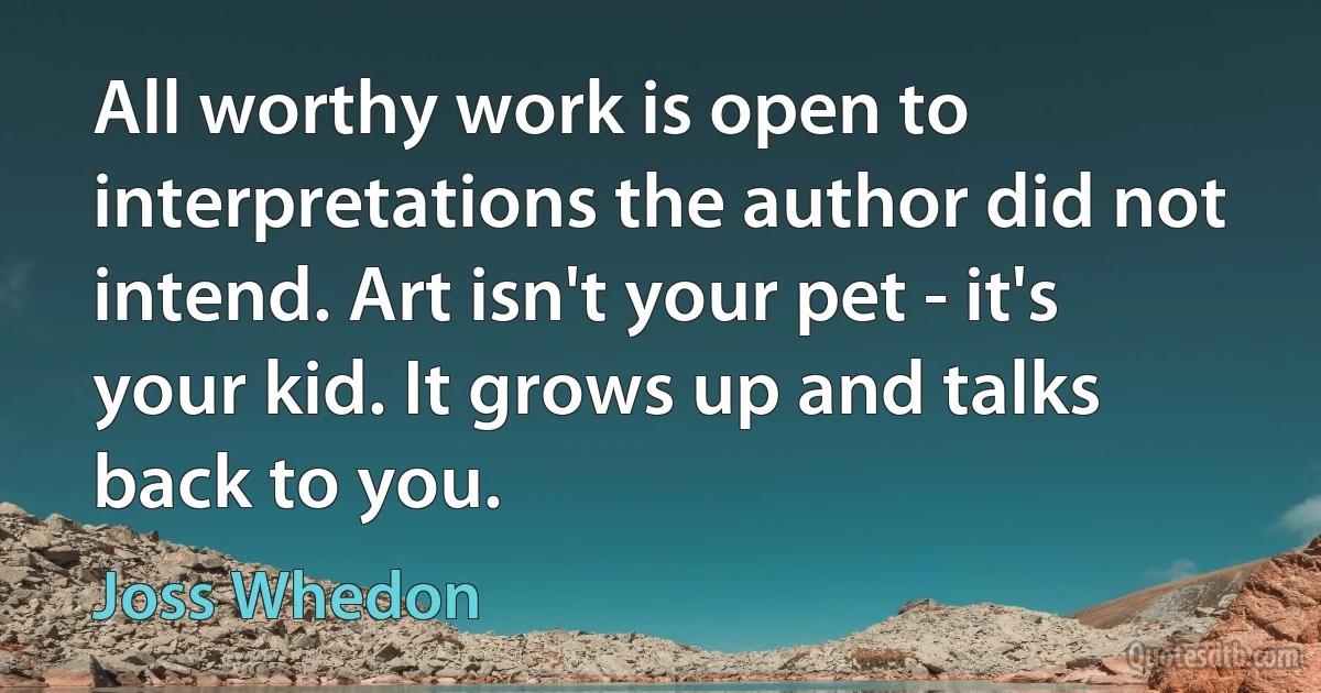 All worthy work is open to interpretations the author did not intend. Art isn't your pet - it's your kid. It grows up and talks back to you. (Joss Whedon)