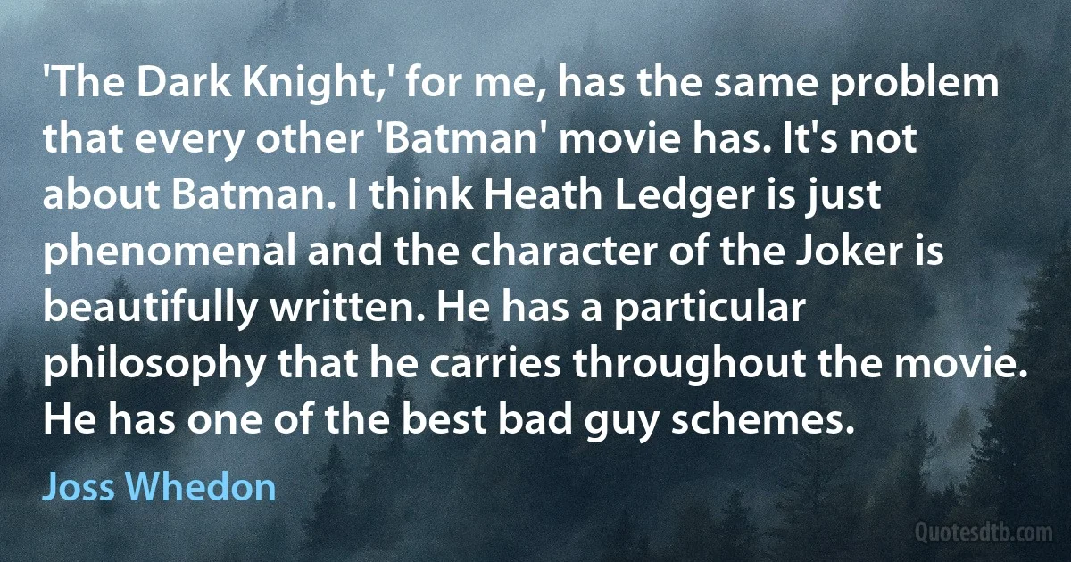 'The Dark Knight,' for me, has the same problem that every other 'Batman' movie has. It's not about Batman. I think Heath Ledger is just phenomenal and the character of the Joker is beautifully written. He has a particular philosophy that he carries throughout the movie. He has one of the best bad guy schemes. (Joss Whedon)