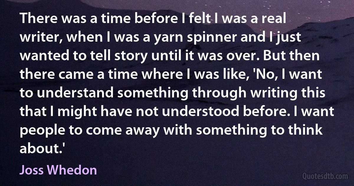 There was a time before I felt I was a real writer, when I was a yarn spinner and I just wanted to tell story until it was over. But then there came a time where I was like, 'No, I want to understand something through writing this that I might have not understood before. I want people to come away with something to think about.' (Joss Whedon)