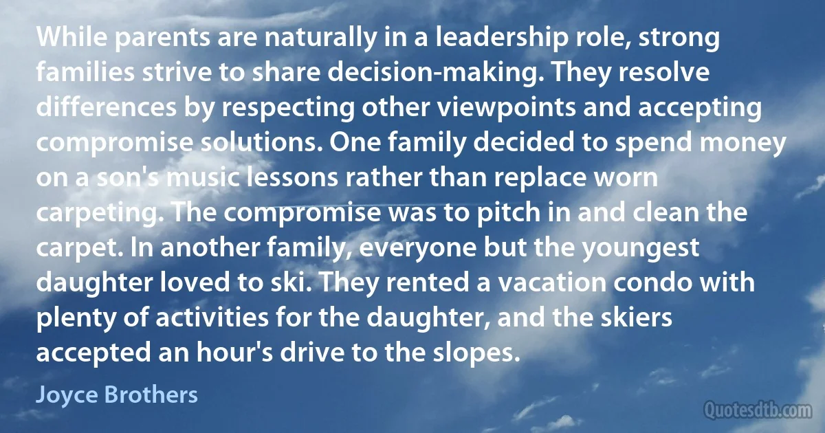 While parents are naturally in a leadership role, strong families strive to share decision-making. They resolve differences by respecting other viewpoints and accepting compromise solutions. One family decided to spend money on a son's music lessons rather than replace worn carpeting. The compromise was to pitch in and clean the carpet. In another family, everyone but the youngest daughter loved to ski. They rented a vacation condo with plenty of activities for the daughter, and the skiers accepted an hour's drive to the slopes. (Joyce Brothers)