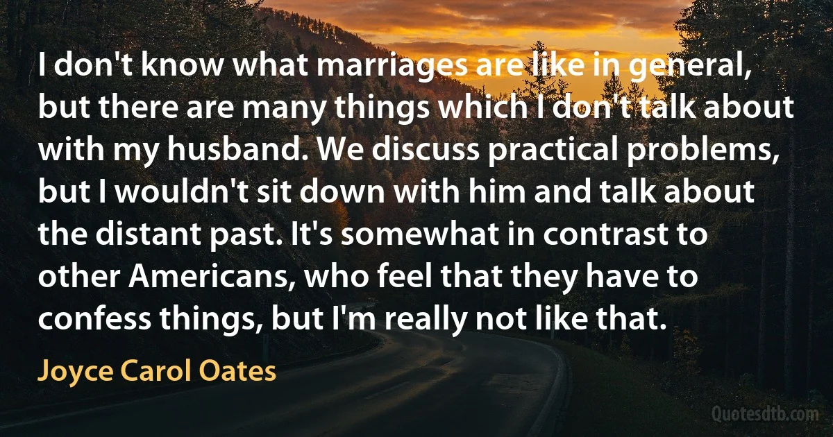 I don't know what marriages are like in general, but there are many things which I don't talk about with my husband. We discuss practical problems, but I wouldn't sit down with him and talk about the distant past. It's somewhat in contrast to other Americans, who feel that they have to confess things, but I'm really not like that. (Joyce Carol Oates)