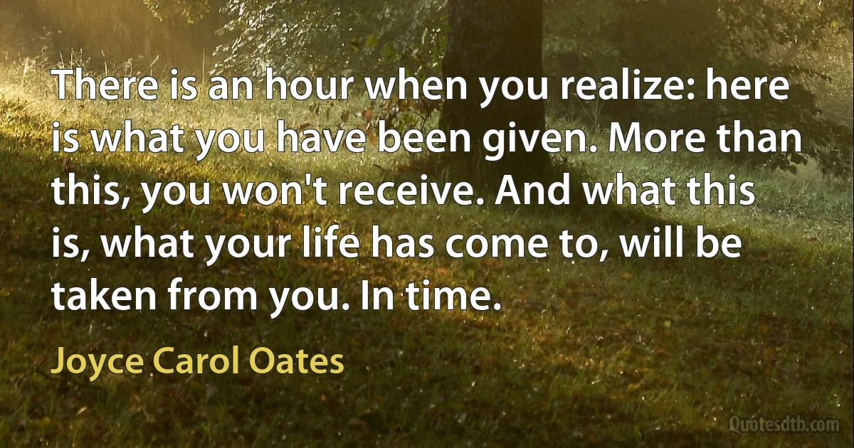 There is an hour when you realize: here is what you have been given. More than this, you won't receive. And what this is, what your life has come to, will be taken from you. In time. (Joyce Carol Oates)