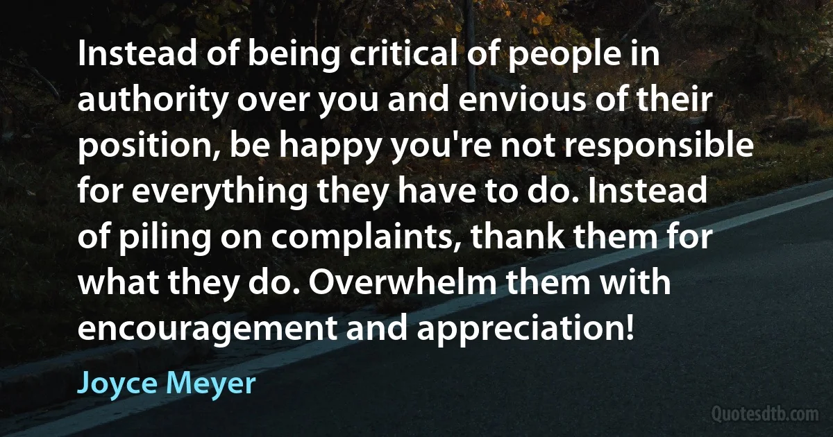 Instead of being critical of people in authority over you and envious of their position, be happy you're not responsible for everything they have to do. Instead of piling on complaints, thank them for what they do. Overwhelm them with encouragement and appreciation! (Joyce Meyer)