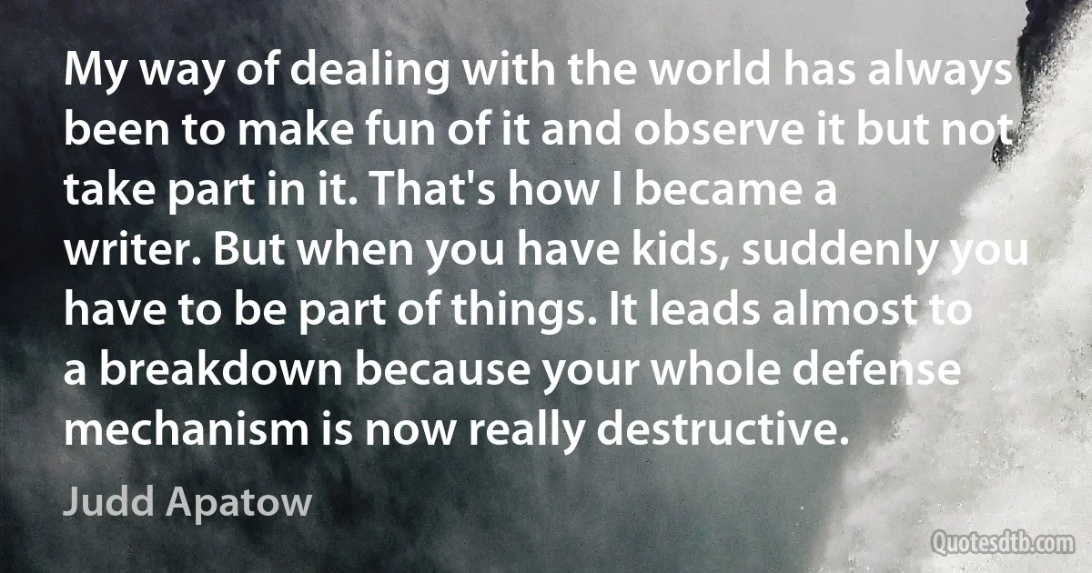 My way of dealing with the world has always been to make fun of it and observe it but not take part in it. That's how I became a writer. But when you have kids, suddenly you have to be part of things. It leads almost to a breakdown because your whole defense mechanism is now really destructive. (Judd Apatow)