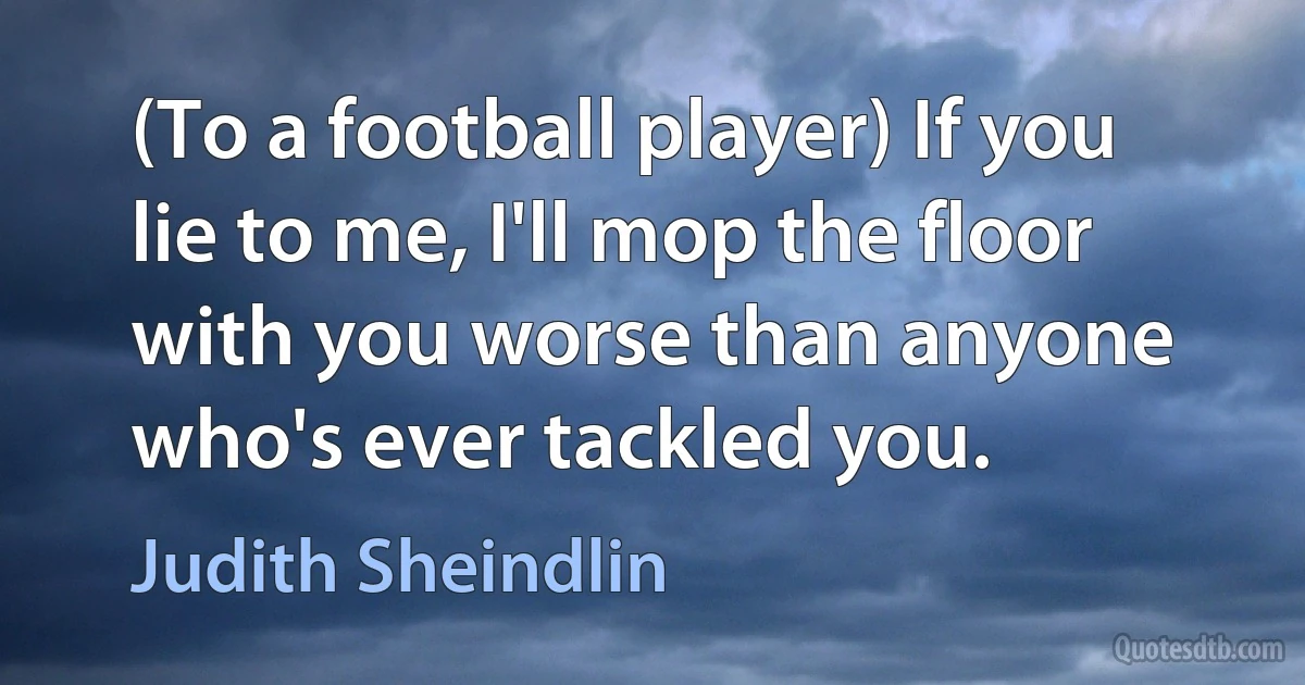 (To a football player) If you lie to me, I'll mop the floor with you worse than anyone who's ever tackled you. (Judith Sheindlin)