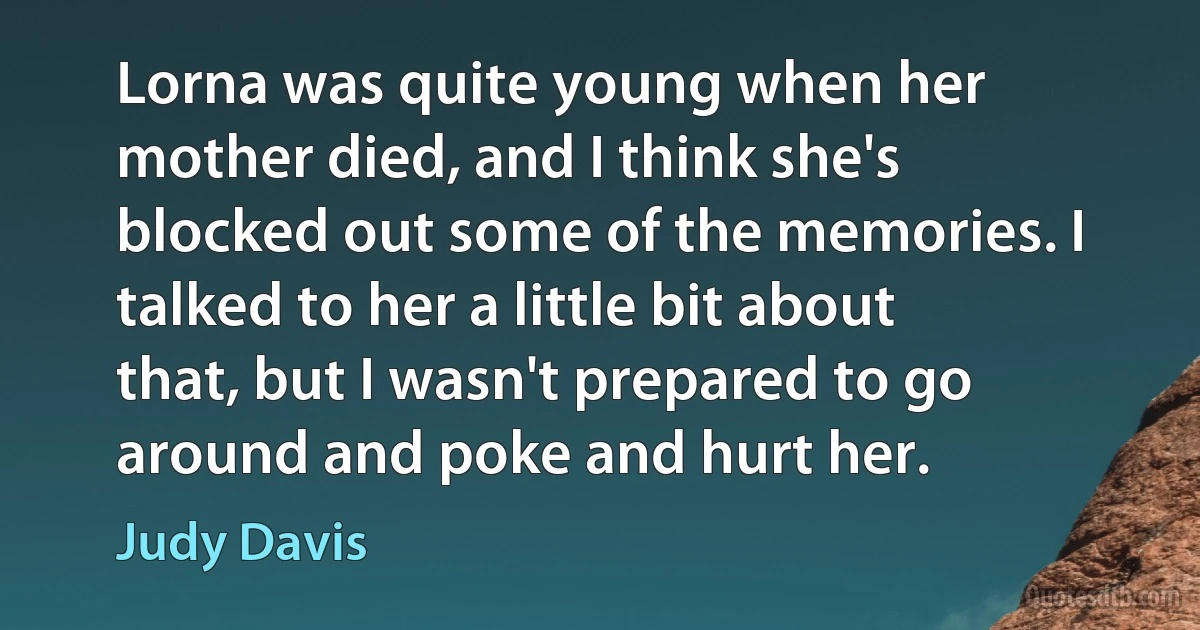 Lorna was quite young when her mother died, and I think she's blocked out some of the memories. I talked to her a little bit about that, but I wasn't prepared to go around and poke and hurt her. (Judy Davis)