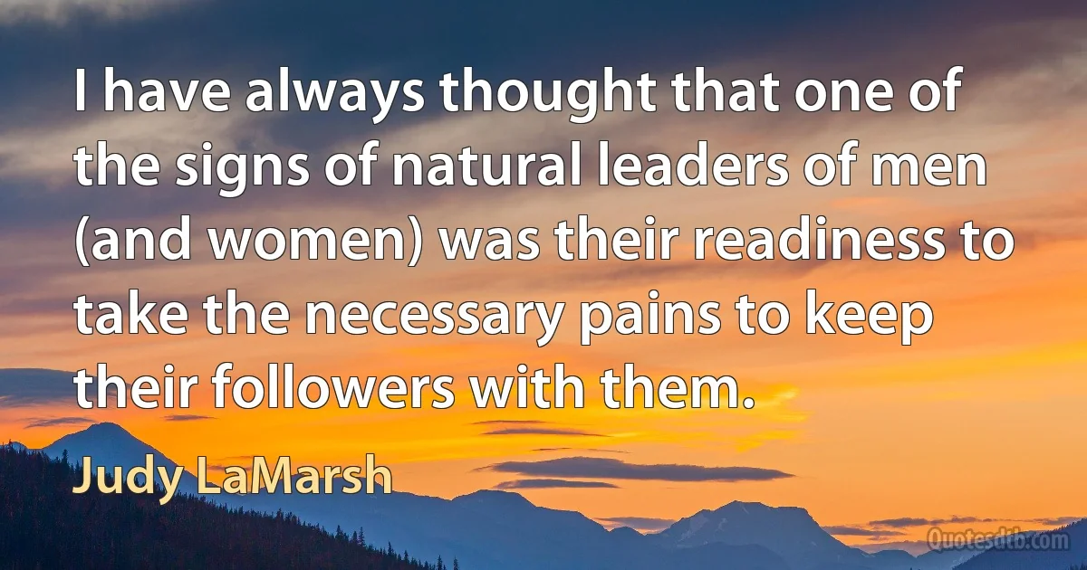 I have always thought that one of the signs of natural leaders of men (and women) was their readiness to take the necessary pains to keep their followers with them. (Judy LaMarsh)