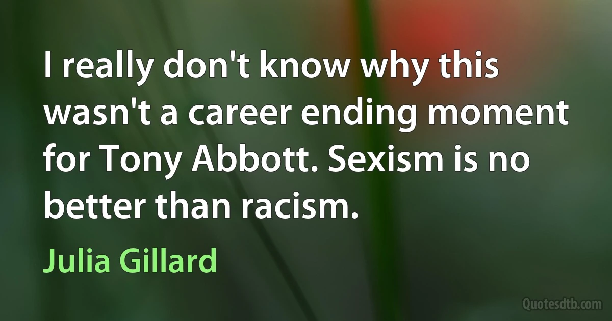 I really don't know why this wasn't a career ending moment for Tony Abbott. Sexism is no better than racism. (Julia Gillard)