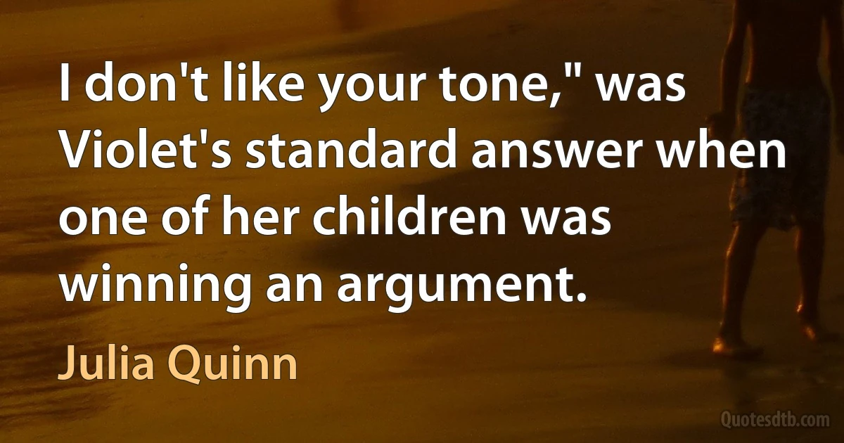 I don't like your tone," was Violet's standard answer when one of her children was winning an argument. (Julia Quinn)